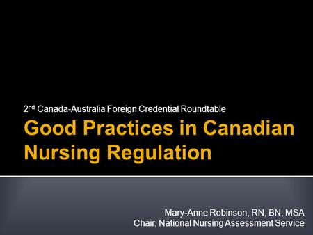 Good Practices in Canadian Nursing Regulation 2 nd Canada-Australia Foreign Credential Roundtable Mary-Anne Robinson, RN, BN, MSA Chair, National Nursing.