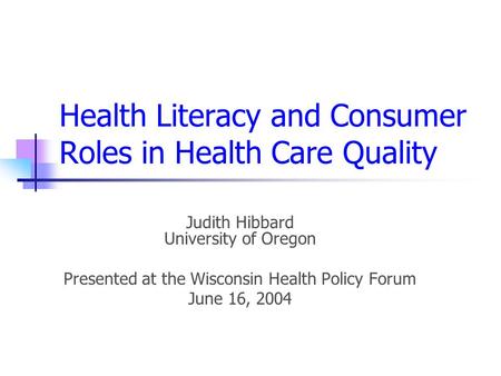 Health Literacy and Consumer Roles in Health Care Quality Judith Hibbard University of Oregon Presented at the Wisconsin Health Policy Forum June 16, 2004.