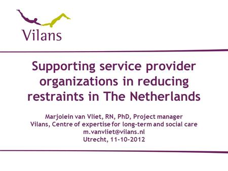 Supporting service provider organizations in reducing restraints in The Netherlands Marjolein van Vliet, RN, PhD, Project manager Vilans, Centre of expertise.