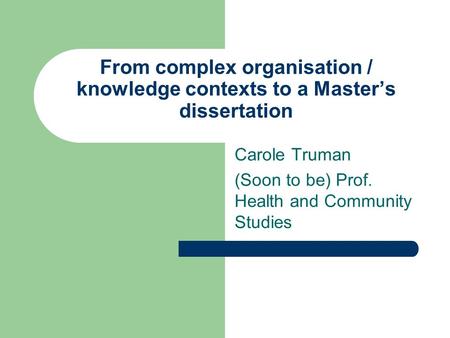 From complex organisation / knowledge contexts to a Master’s dissertation Carole Truman (Soon to be) Prof. Health and Community Studies.