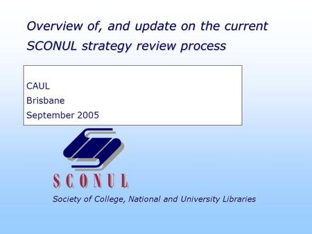 Society of College, National and University Libraries Overview of, and update on the current SCONUL strategy review process CAUL Brisbane September 2005.