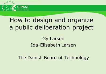 How to design and organize a public deliberation project Gy Larsen Ida-Elisabeth Larsen The Danish Board of Technology.