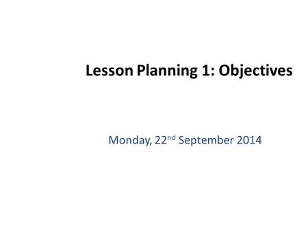 Monday, 22 nd September 2014 Lesson Planning 1: Objectives.