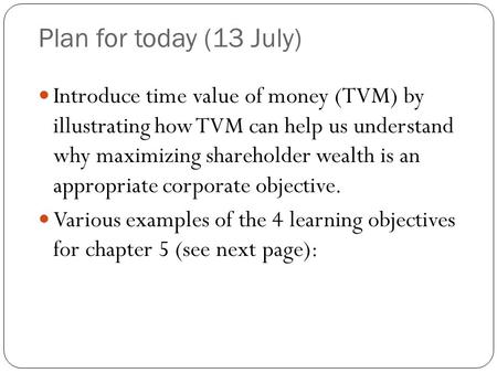 Plan for today (13 July) Introduce time value of money (TVM) by illustrating how TVM can help us understand why maximizing shareholder wealth is an appropriate.