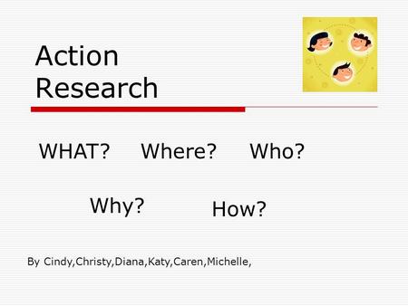 Action Research WHAT?Where?Who? Why? How? By Cindy,Christy,Diana,Katy,Caren,Michelle,