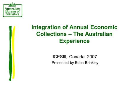 Integration of Annual Economic Collections – The Australian Experience ICESIII, Canada, 2007 Presented by Eden Brinkley.