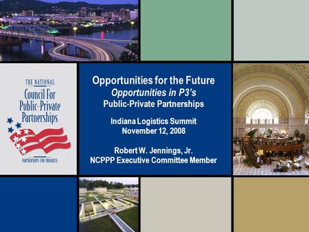 Opportunities for the Future Opportunities in P3’s Public-Private Partnerships Indiana Logistics Summit November 12, 2008 Robert W. Jennings, Jr. NCPPP.