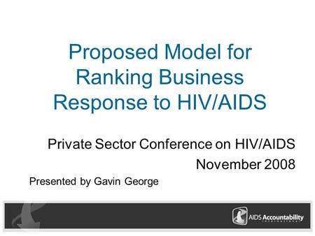 Proposed Model for Ranking Business Response to HIV/AIDS Private Sector Conference on HIV/AIDS November 2008 Presented by Gavin George.