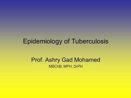 Epidemiology of Tuberculosis Prof. Ashry Gad Mohamed MBChB, MPH, DrPH.