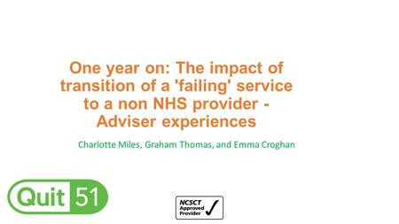 One year on: The impact of transition of a 'failing' service to a non NHS provider - Adviser experiences Charlotte Miles, Graham Thomas, and Emma Croghan.