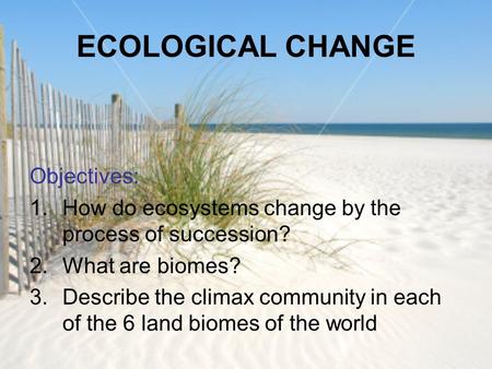 ECOLOGICAL CHANGE Objectives: 1.How do ecosystems change by the process of succession? 2.What are biomes? 3.Describe the climax community in each of the.