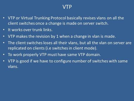 VTP VTP or Virtual Trunking Protocol basically revises vlans on all the client switches once a change is made on server switch. It works over trunk links.