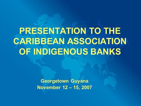 PRESENTATION TO THE CARIBBEAN ASSOCIATION OF INDIGENOUS BANKS Georgetown Guyana November 12 – 15, 2007.