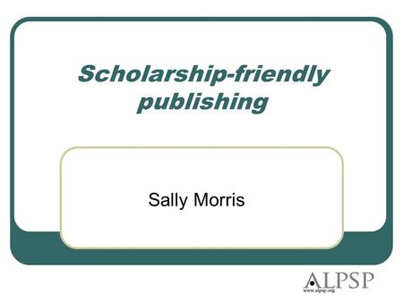 Scholarship-friendly publishing Sally Morris. Agenda What is ALPSP? What scholars want from publishing Two ALPSP studies The ‘give it away’ movement What.