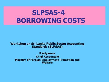 SLPSAS-4 BORROWING COSTS Workshop on Sri Lanka Public Sector Accounting Standards (SLPSAS) P.Ariyasena Chief Accountant Ministry of Foreign Employment.