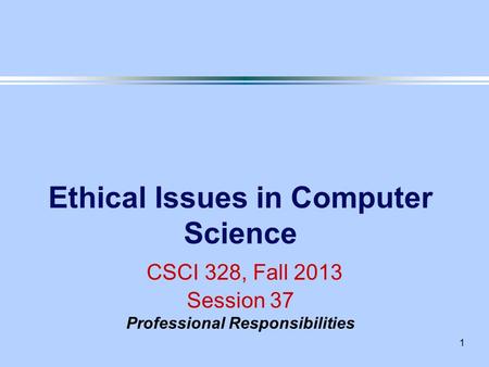 1 Ethical Issues in Computer Science CSCI 328, Fall 2013 Session 37 Professional Responsibilities.