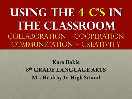 USING THE 4 C’S IN THE CLASSROOM Collaboration – Cooperation Communication – Creativity Kara Bakie 8 th GRADE LANGUAGE ARTS Mt. Healthy Jr. High School.