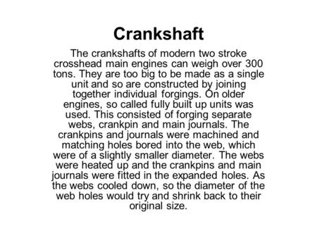 Crankshaft The crankshafts of modern two stroke crosshead main engines can weigh over 300 tons. They are too big to be made as a single unit and so are.