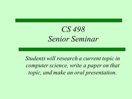 CS 498 Senior Seminar Students will research a current topic in computer science, write a paper on that topic, and make an oral presentation.