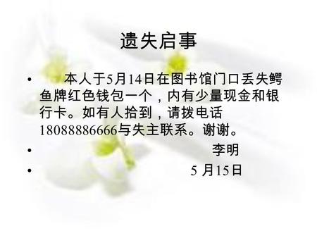 遗失启事 本人于 5 月 14 日在图书馆门口丢失鳄 鱼牌红色钱包一个，内有少量现金和银 行卡。如有人拾到，请拨电话 18088886666 与失主联系。谢谢。 李明 5 月 15 日.