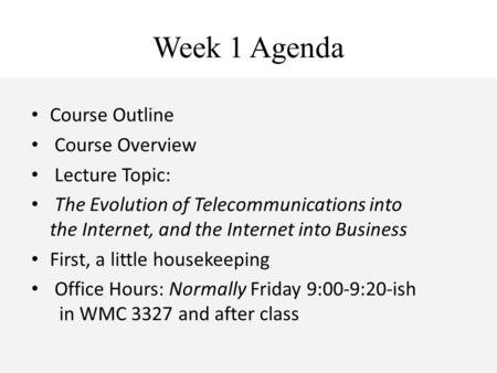 Week 1 Agenda Course Outline Course Overview Lecture Topic: The Evolution of Telecommunications into the Internet, and the Internet into Business First,