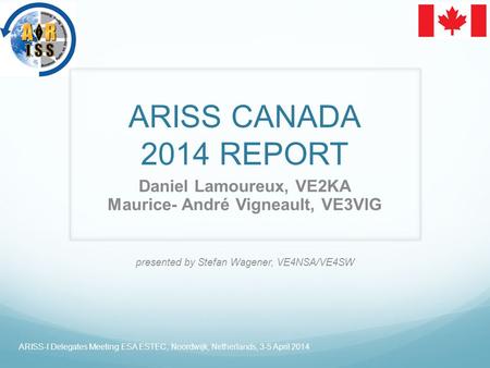 ARISS CANADA 2014 REPORT Daniel Lamoureux, VE2KA Maurice- André Vigneault, VE3VIG presented by Stefan Wagener, VE4NSA/VE4SW ARISS-I Delegates Meeting ESA.