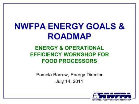 NWFPA ENERGY GOALS & ROADMAP ENERGY & OPERATIONAL EFFICIENCY WORKSHOP FOR FOOD PROCESSORS Pamela Barrow, Energy Director July 14, 2011.