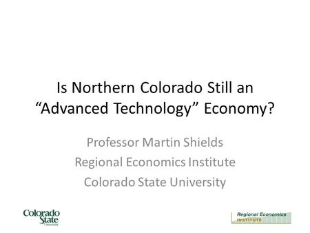 Is Northern Colorado Still an “Advanced Technology” Economy? Professor Martin Shields Regional Economics Institute Colorado State University.