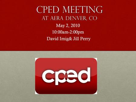 CPED Meeting At aera Denver, Co May 2, 2010 10:00am-2:00pm David Imig& Jill Perry David Imig& Jill Perry.