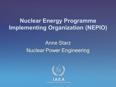 IAEA International Atomic Energy Agency Nuclear Energy Programme Implementing Organization (NEPIO) Anne Starz Nuclear Power Engineering.