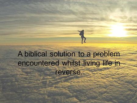 A biblical solution to a problem encountered whilst living life in reverse.