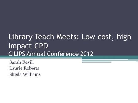 Library Teach Meets: Low cost, high impact CPD CILIPS Annual Conference 2012 Sarah Kevill Laurie Roberts Sheila Williams.