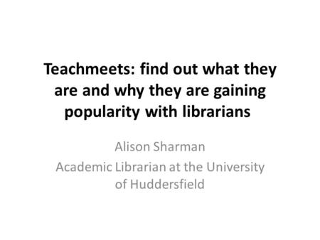 Teachmeets: find out what they are and why they are gaining popularity with librarians Alison Sharman Academic Librarian at the University of Huddersfield.