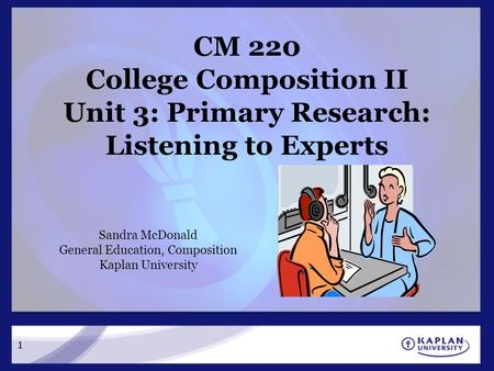 CM 220 College Composition II Unit 3: Primary Research: Listening to Experts Sandra McDonald General Education, Composition Kaplan University 1.