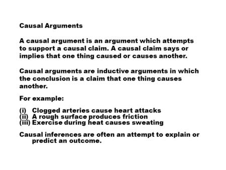 Causal Arguments A causal argument is an argument which attempts to support a causal claim. A causal claim says or implies that one thing caused or causes.