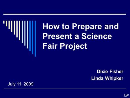 How to Prepare and Present a Science Fair Project Dixie Fisher Linda Whipker July 11, 2009 LW.