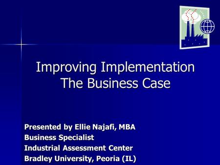 Improving Implementation The Business Case Presented by Ellie Najafi, MBA Business Specialist Industrial Assessment Center Bradley University, Peoria (IL)