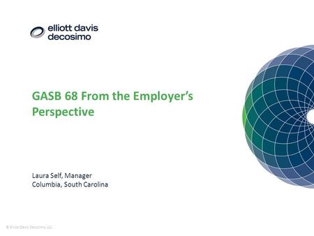 GASB 68 From the Employer’s Perspective © Elliott Davis Decosimo, LLC Laura Self, Manager Columbia, South Carolina.