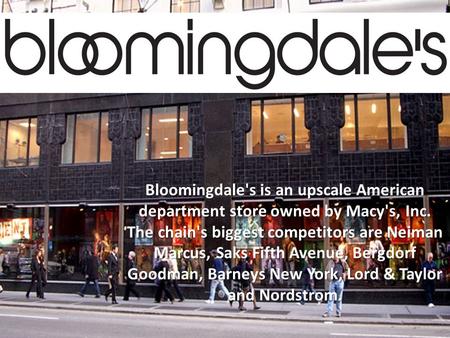 Bloomingdale's is an upscale American department store owned by Macy's, Inc. The chain's biggest competitors are Neiman Marcus, Saks Fifth Avenue, Bergdorf.