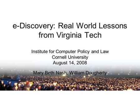 E-Discovery: Real World Lessons from Virginia Tech Institute for Computer Policy and Law Cornell University August 14, 2008 Mary Beth Nash, William Dougherty.