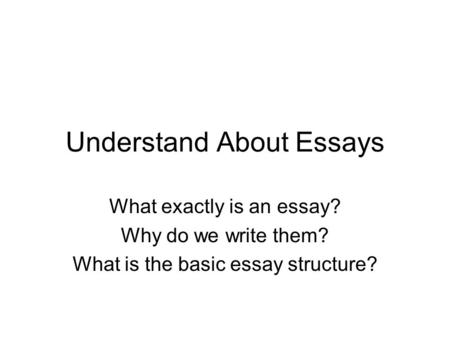 Understand About Essays What exactly is an essay? Why do we write them? What is the basic essay structure?