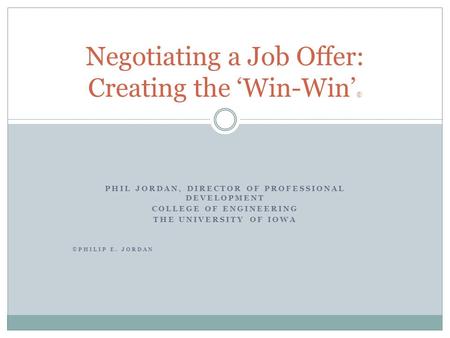 PHIL JORDAN, DIRECTOR OF PROFESSIONAL DEVELOPMENT COLLEGE OF ENGINEERING THE UNIVERSITY OF IOWA ©PHILIP E. JORDAN Negotiating a Job Offer: Creating the.