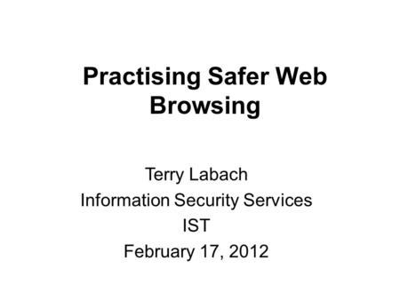 Practising Safer Web Browsing Terry Labach Information Security Services IST February 17, 2012.