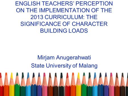 ENGLISH TEACHERS’ PERCEPTION ON THE IMPLEMENTATION OF THE 2013 CURRICULUM: THE SIGNIFICANCE OF CHARACTER BUILDING LOADS Mirjam Anugerahwati State University.