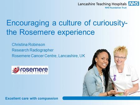 Excellent care with compassion Encouraging a culture of curiousity- the Rosemere experience Christina Robinson Research Radiographer Rosemere Cancer Centre,