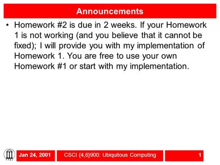 Jan 24, 2001CSCI {4,6}900: Ubiquitous Computing1 Announcements Homework #2 is due in 2 weeks. If your Homework 1 is not working (and you believe that it.