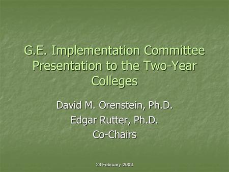 24 February 2003 G.E. Implementation Committee Presentation to the Two-Year Colleges David M. Orenstein, Ph.D. Edgar Rutter, Ph.D. Co-Chairs.