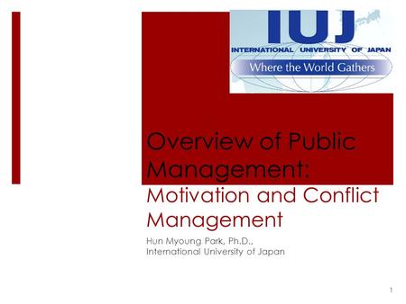 Overview of Public Management: Motivation and Conflict Management Hun Myoung Park, Ph.D., International University of Japan 1.