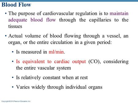 Copyright © 2010 Pearson Education, Inc. Blood Flow The purpose of cardiovascular regulation is to maintain adequate blood flow through the capillaries.