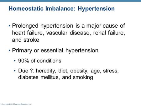 Copyright © 2010 Pearson Education, Inc. Homeostatic Imbalance: Hypertension Prolonged hypertension is a major cause of heart failure, vascular disease,